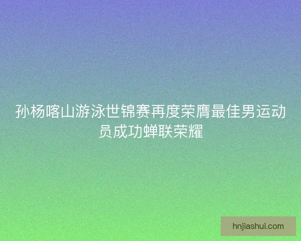 孙杨喀山游泳世锦赛再度荣膺最佳男运动员成功蝉联荣耀