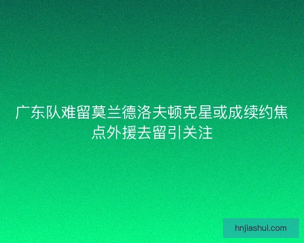 广东队难留莫兰德洛夫顿克星或成续约焦点外援去留引关注