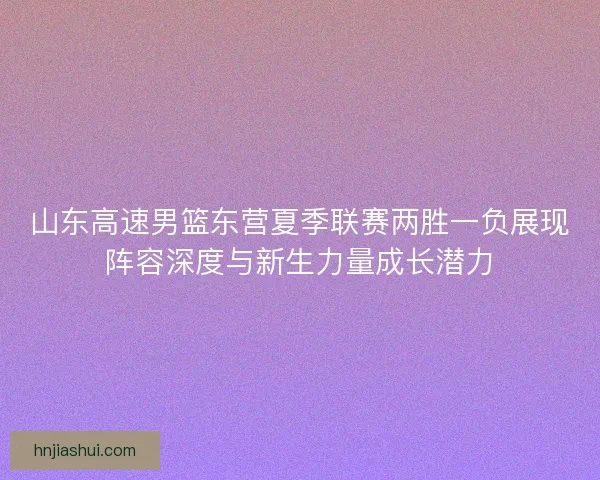 山东高速男篮东营夏季联赛两胜一负展现阵容深度与新生力量成长潜力