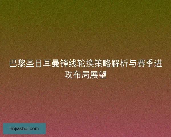 巴黎圣日耳曼锋线轮换策略解析与赛季进攻布局展望