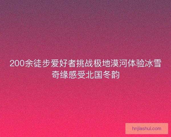 200余徒步爱好者挑战极地漠河体验冰雪奇缘感受北国冬韵